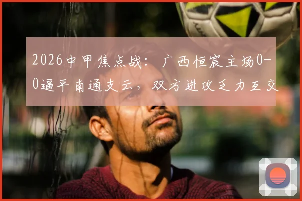 2026中甲焦点战：广西恒宸主场0-0逼平南通支云，双方进攻乏力互交白卷实录