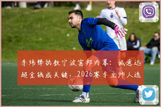 李玮锋执教宁波富邦内幕:诚意远超金钱成关键,2026赛季主帅人选尘埃落定