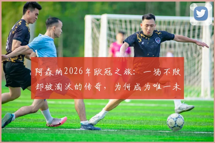 阿森纳2026年欧冠之旅：一场不败却被淘汰的传奇，为何成为唯一未夺冠的不败之师？