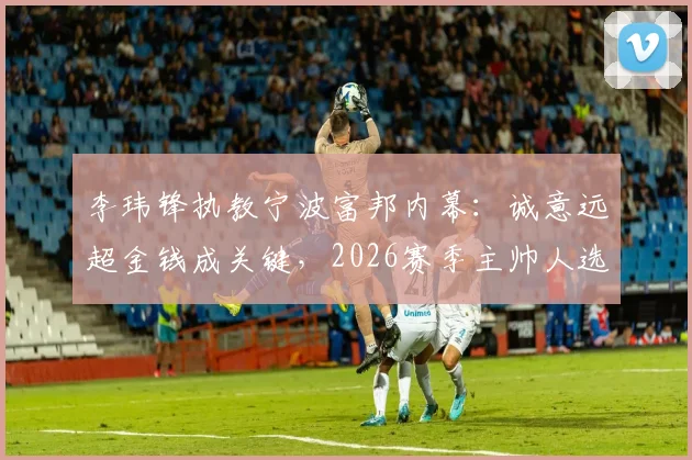 李玮锋执教宁波富邦内幕：诚意远超金钱成关键，2026赛季主帅人选尘埃落定