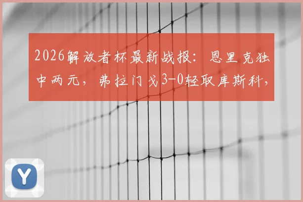 2026解放者杯最新战报：恩里克独中两元，弗拉门戈3-0轻取库斯科，小组出线形势分析与精彩进球集锦回顾