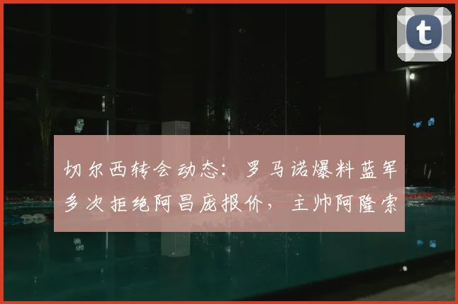 切尔西转会动态:罗马诺爆料蓝军多次拒绝阿昌庞报价,主帅阿隆索坚决将其列为非卖品核心,2026冬窗计划解读