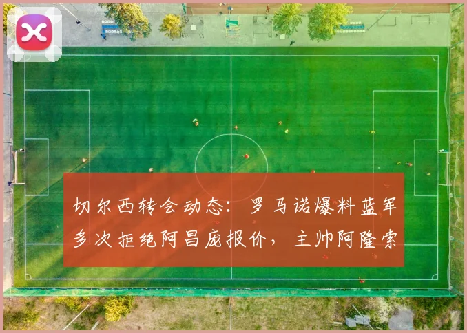 切尔西转会动态：罗马诺爆料蓝军多次拒绝阿昌庞报价，主帅阿隆索坚决将其列为非卖品核心，2026冬窗计划解读