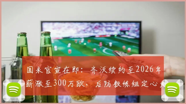 国米官宣在即：齐沃续约至2026年薪涨至300万欧，后防教练组定心丸