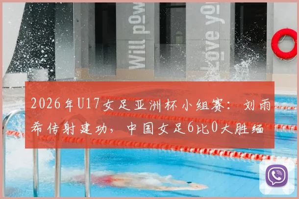2026年U17女足亚洲杯小组赛：刘雨希传射建功，中国女足6比0大胜缅甸队全记录及比赛亮点