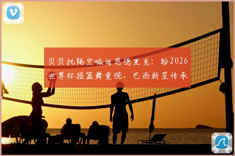 贝贝托隔空喊话恩德里克：盼2026世界杯摇篮舞重现，巴西新星传承经典庆祝