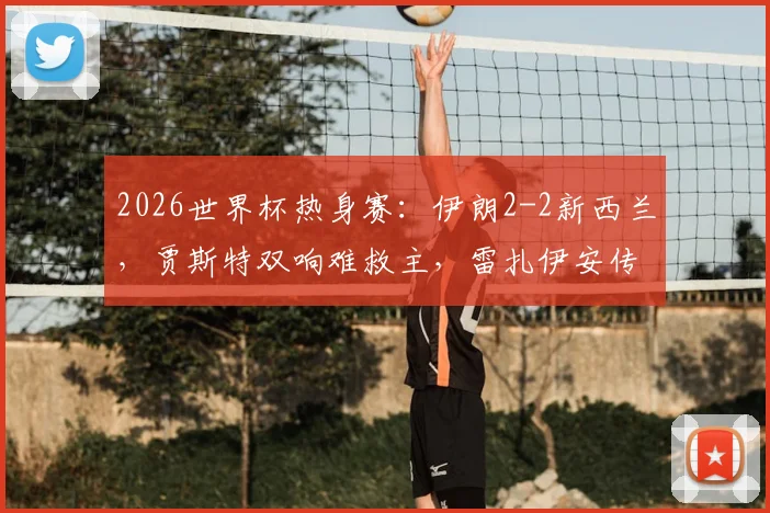2026世界杯热身赛：伊朗2-2新西兰，贾斯特双响难救主，雷扎伊安传射建功，伊朗队世界杯前景分析