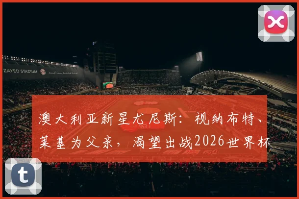 澳大利亚新星尤尼斯：视纳布特、莱基为父亲，渴望出战2026世界杯圆梦之路