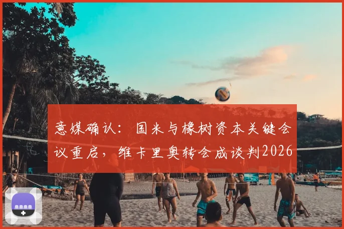 意媒确认：国米与橡树资本关键会议重启，维卡里奥转会成谈判2026重要筹码