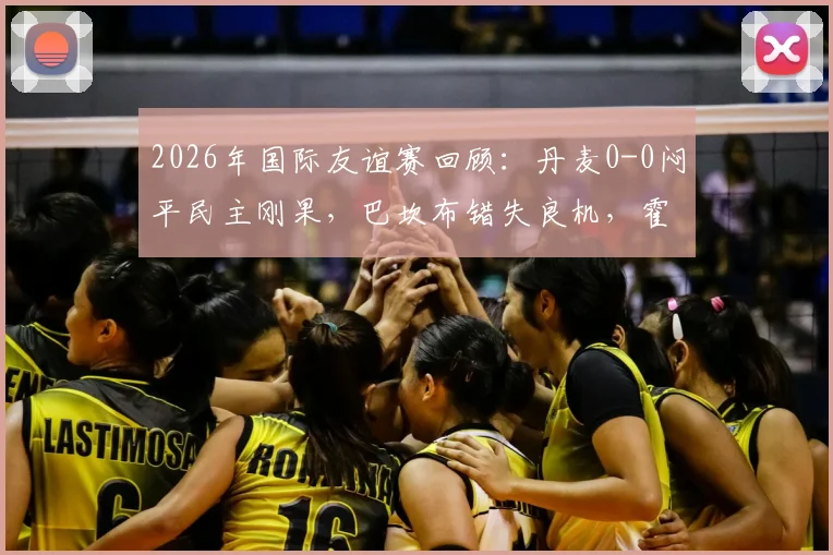 2026年国际友谊赛回顾：丹麦0-0闷平民主刚果，巴坎布错失良机，霍伊别尔中框成转折点