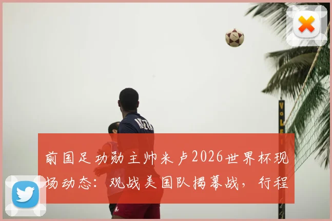 前国足功勋主帅米卢2026世界杯现场动态:观战美国队揭幕战,行程与观点全览