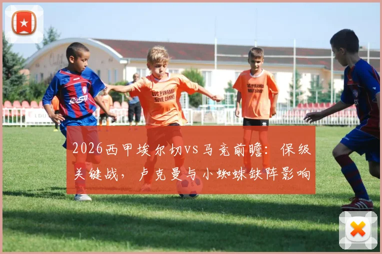2026西甲埃尔切vs马竞前瞻:保级关键战,卢克曼与小蜘蛛缺阵影响几何?马竞残阵如何应对
