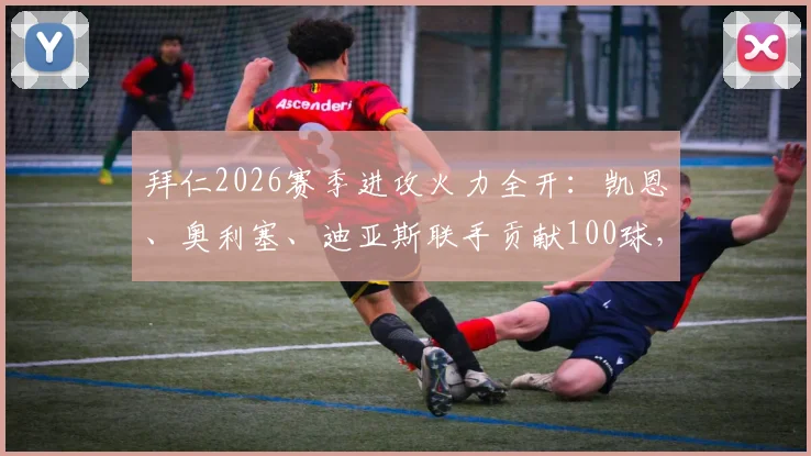 拜仁2026赛季进攻火力全开：凯恩、奥利塞、迪亚斯联手贡献100球，解析三叉戟成功关键