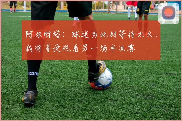 阿尔特塔：球迷为此刻等待太久，我将享受观看另一场半决赛