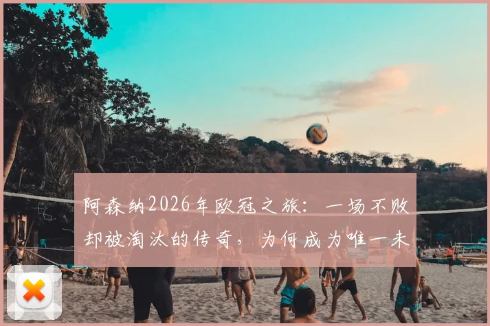 阿森纳2026年欧冠之旅:一场不败却被淘汰的传奇,为何成为唯一未夺冠的不败之师?