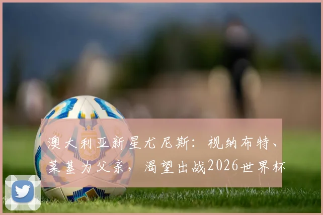 澳大利亚新星尤尼斯:视纳布特、莱基为父亲,渴望出战2026世界杯圆梦之路