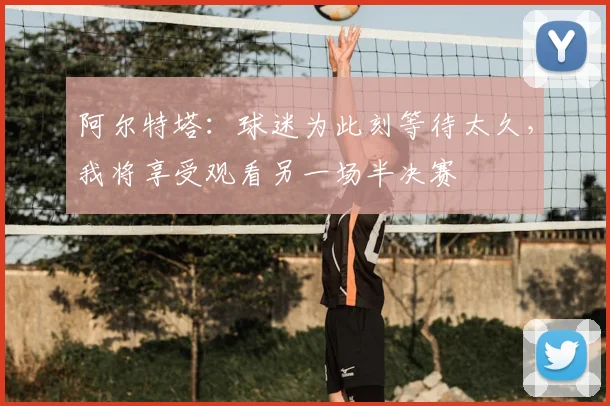 阿尔特塔：球迷为此刻等待太久，我将享受观看另一场半决赛
