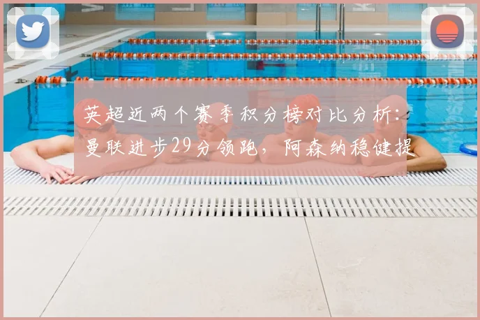 英超近两个赛季积分榜对比分析:曼联进步29分领跑,阿森纳稳健提升11分,谁是最大黑马?