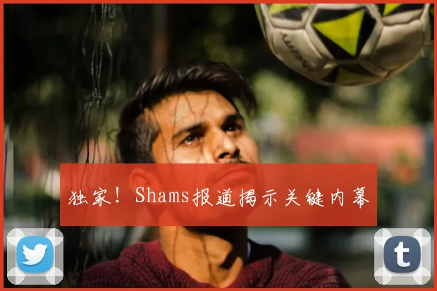 独家!Shams报道揭示关键内幕