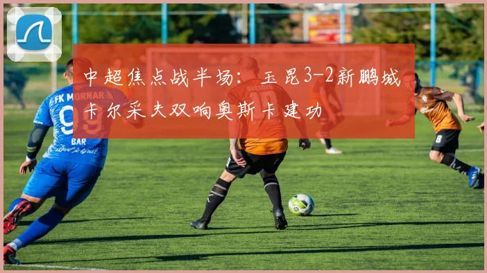中超焦点战半场:玉昆3-2新鹏城 卡尔采夫双响奥斯卡建功