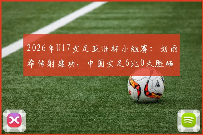 2026年U17女足亚洲杯小组赛:刘雨希传射建功,中国女足6比0大胜缅甸队全记录及比赛亮点