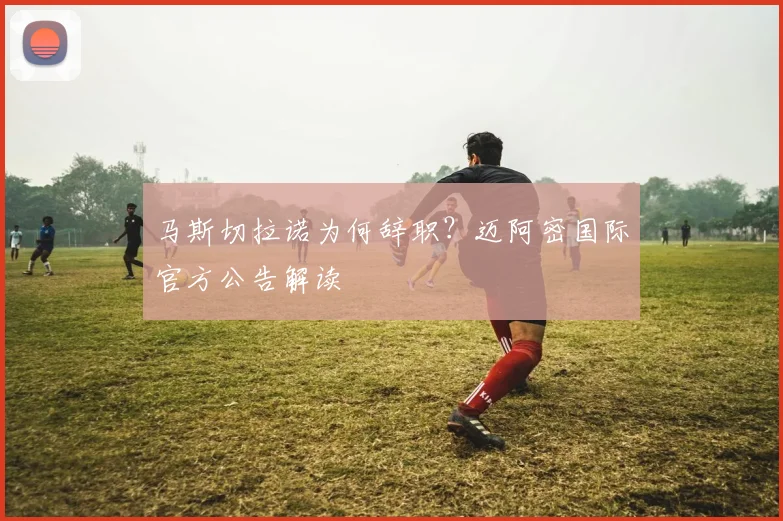 马斯切拉诺为何辞职？迈阿密国际官方公告解读