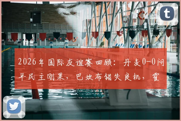 2026年国际友谊赛回顾：丹麦0-0闷平民主刚果，巴坎布错失良机，霍伊别尔中框成转折点
