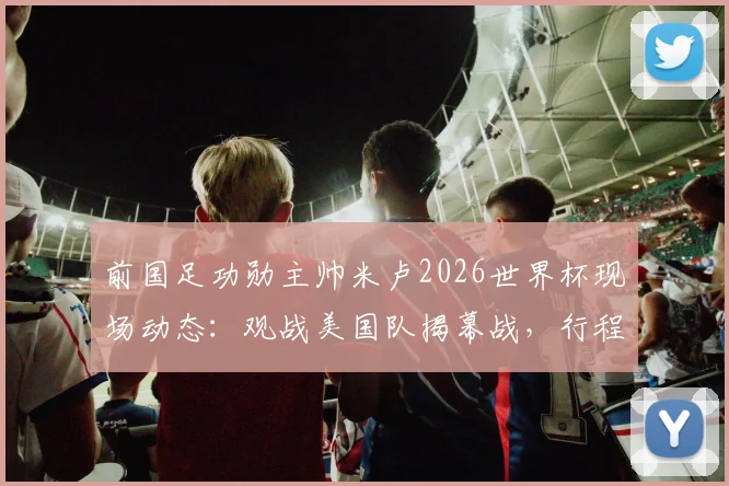 前国足功勋主帅米卢2026世界杯现场动态：观战美国队揭幕战，行程与观点全览