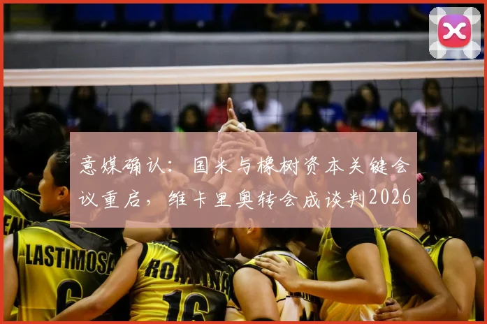 意媒确认：国米与橡树资本关键会议重启，维卡里奥转会成谈判2026重要筹码
